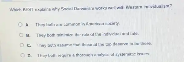 Which BEST explains why Social Darwinism works well with Western individualism?
A. They both are common in American society.
B. They both minimize the role of the individual and fate.
C. They both assume that those at the top deserve to be there.
D. They both require a thorough analysis of systematic issues.