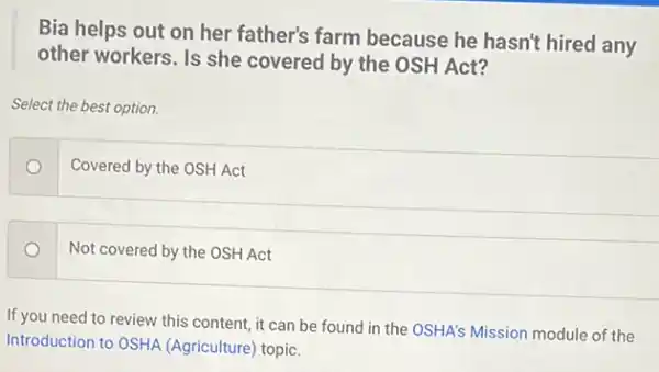 Bia helps out on her father's farm because he hasn't hired any
other workers. Is she covered by the OSH Act?
Select the best option.
Covered by the OSH Act
Not covered by the OSH Act
If you need to review this content, it can be found in the OSHA's Mission module of the
Introduction to OSHA (Agriculture) topic.