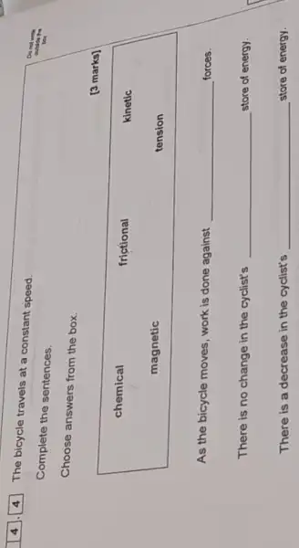 The bicycle travels at a constant speed.
Complete the sentences.
Choose answers from the box.
[3 marks]
chemical
frictional	kinetic
magnetic	tension
As the bicycle moves , work is done against __ forces.
There is no change in the cyclist's __ store of energy.
There is a decrease in the cyclist's __ store of energy.