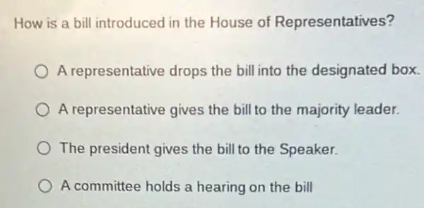 How is a bill introduced in the House of Representatives?
A representative drops the bill into the designated box.
A representative gives the bill to the majority leader.
The president gives the bill to the Speaker.
A committee holds a hearing on the bill