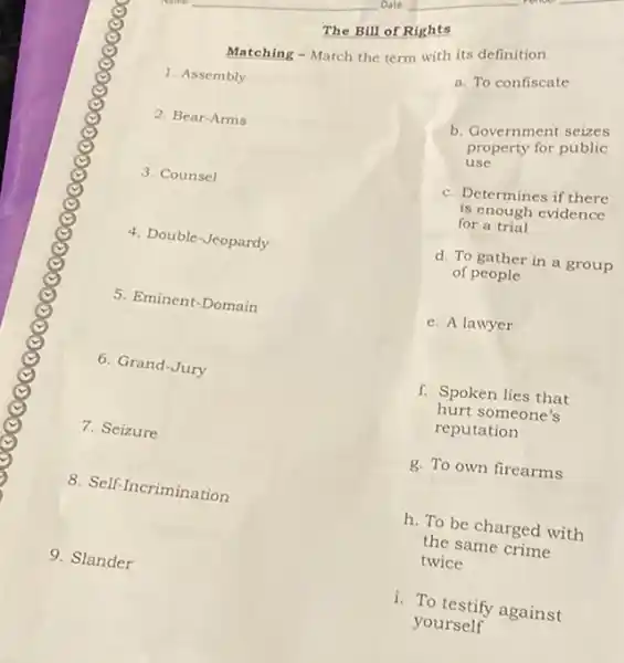 The Bill of Rights
Matching - Match the term with its definition
1. Assembly
2. Bear-Arms
3. Counsel
4. Double-Jeopardy
5. Eminent-Domain
6. Grand-Jury
7. Seizure
8. Self-Incrimination
9. Slander
a. To confiscate
b. Government seizes
property for public
use
c. Determines if there
is enough evidence
for a trial
d. To gather in a group
of people
e. A lawyer
f. Spoken lies that
hurt someone's
reputation
g. To own firearms
h. To be charged with
the same crime
twice
1. To testify against