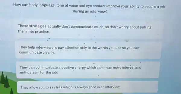 How can body language tone of voice and eye contact improve your ability to secure a job
during an interview?
These strategies actually don't communicate much, so don't worry about putting
them into practice.
They help interviewers pay attention only to the words you use so you can
communicate clearly.
They can communicate a positive energy which can mean more interest and
enthusiasm for the job.
They allow you to say less which is always good in an interview.