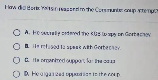 How did Boris Yeltsin respond to the Communist coup attempt?
A. He secretly ordered the KGB to spy on Gorbachev.
B. He refused to speak with Gorbachev.
C. He organized support for the coup.
D. He organized opposition to the coup.