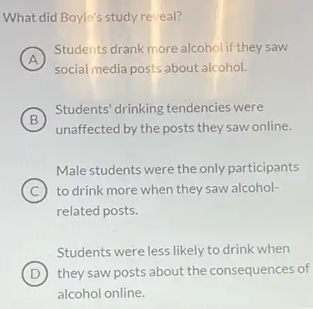 What did Boyle's study reveal?
A
Students drank more alcohol if they saw
social media posts about alcohol.
B
Students' drinking tendencies were
B
unaffected by the posts they saw online.
Male students were the only participants
C ) to drink more when they saw alcohol-
related posts.
Students were less likely to drink when
D they saw posts about the consequences of