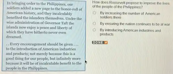 In bringing order to the Philippines, our
soldiers added a new page to the honor -roll of
American history, and they incalculably
benefited the islanders themselves. Under the
wise administration of Governor Taft the
islands now enjoy a peace and liberty of
which they have hitherto never even
dreamed.
.. Every encouragement should be given __
to the introduction of American industries
and products; not merely because this is a
good thing for our people, but infinitely more
because it will be of incalculable benefit to the
people in the Philippines.
How does Roosevelt to improve the lives
of the people of the Philippines?
By increasing the number of American
soldiers there
By ensuring the nation continues to be at war
By introducing American industries and
products