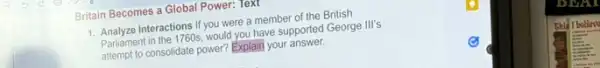 Britain Becomes a Global Power: Text
Interactions If you were a member of the British
Parliament in the 1760s would you have supported George III's
Partiamen consolidate power? Explain your answer.