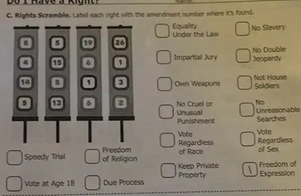 C. Rights Scramble. Label each right with the amendment number where it's found.
Vote at Age 18
Due Process
Equality	No Slavery
Under the Law
No Double
Impartial Jury	Jeopardy
Own Weapons
Not House
Soldiers
No Cruel or	No
Unusual	Unreasonable
Punishment	Searches
Vote	Vote
Regardless	Regardless
of Race	of Sex
Keep Private	Freedom of
Property	Expression
square  Speedy Trial
Freedom
of Religion