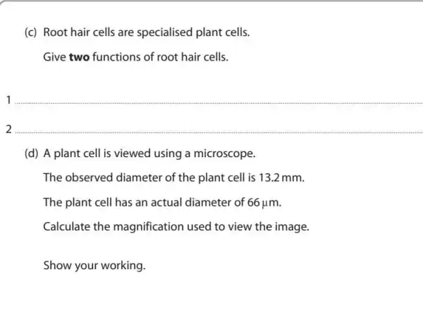 (c) Root hair cells are specialised plant cells.
Give two functions of root hair cells.
1
2 __
(d) A plant cell is viewed using a microscope.
The observed diameter of the plant cell is 13.2 mm.
The plant cell has an actual diameter of 66mu m
Calculate the magnification used to view the image.
Show your working.