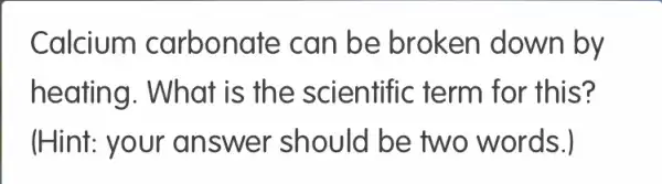 Calcium I carbonate can be broken down by
heating. What is the scientific term for this?
(Hint: your answer should be two words.)