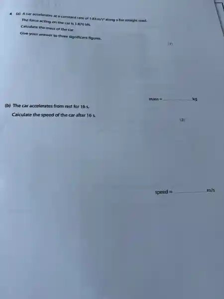 (a) A car accelerates at a constant rate of
1.83m/s^2
along a flat straight road.
The force acting on the car is 1.870 kN.
Calculate the mass of the car.
Give your answer to three significant figures.
(3)
__
(b) The car accelerates from rest for 16 s.
Calculate the speed of the car after 16 s.
speed=