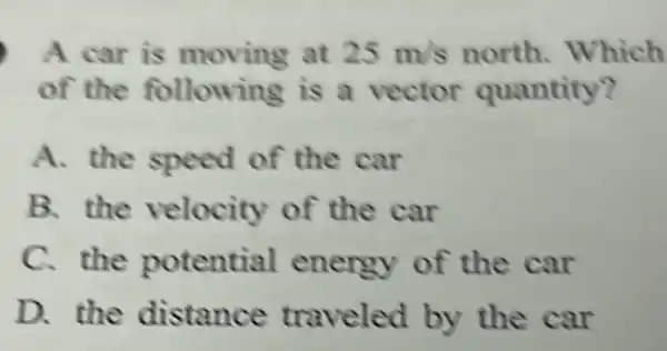 A car is moving at 25m/s north.Which
of the following is a vector quantity?
A. the speed of the car
B. the velocity of the car
C. the potential energy of the car
D. the distance traveled by the car