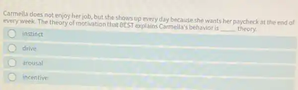 Carmella does not enjoy herjob but she shows up every day because she wants her paycheck at the end of
every week. The theory of motivation that BEST explains Carmella's behavior is
__ theory.
instinct
drive
arousal
incentive