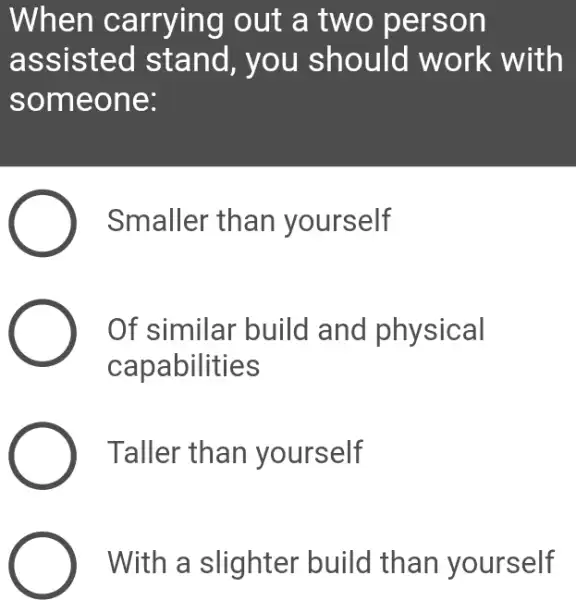 When carrying out a two person
ass isted stand, you should work with
some one:
Smaller than yourself
Of similar build and physical
capabilities
Taller than yourself
With a slighter build than yourself