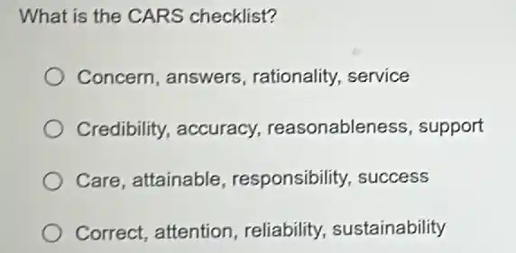 What is the CARS checklist?
Concern, answers rationality, service
Credibility, accuracy,reasonableness, support
Care, attainable responsibility, success
Correct, attention , reliability, sustainability