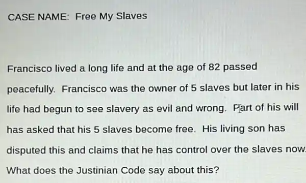 CASE NAME: Free My Slaves
Francisco lived a long life and at the age of 82 passed
peacefully. Francisco was the owner of 5 slaves but later in his
life had begun to see slavery as evil and wrong. Part of his will
has asked that his 5 slaves become free . His living son has
disputed this and claims that he has control over the slaves now.
What does the Justinian Code say about this?