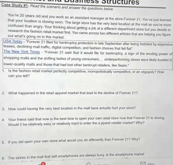 Case Study #1-Read the scenario and answer the questions below.
You're 20 years old and you work as an assistant manager at the store Forever 21 . You've just learned
that your location is closing soon. The large store has the very best location at the mall so you're more
confused than angry. Your thinking about getting a job at a different department store but you decide to
research the fashion retail market first. You came across two different articles that are helping you figure
out what's going on in this market.
USA Today - "Forever 21 filed for bankruptcy protection in late September after being hobbled by expensive
leases, declining mall traffic , digital competition, and fashion choices that fell flat"
The New York Times - "Forever 21 said that it would file for bankruptcy, a sign of the eroding power of
shopping malls and the shifting tastes of young consumers __ underperforming stores were likely located in
lower-quality malls and those that had lost other bankrupt retailers, like Sears."
1. Is the fashion retail market perfectly competitive , monopolistically competitive, or an oligopoly? How
can you tell?
2. What happened in the retail apparel market that lead to the decline of Forever 21?
3. How could having the very best location in the mall have actually hurt your store?
4. Your friend said that now is the best time to open your own retail store now that Forever 21 is closing.
Would it be relatively easy or relatively hard to enter the a pparel retailer market? Why?
5. If you did open your own store what would you do differently than Forever 21? Why?
6. The stores in the mall that sell smartphones are always busy.Is the smartphone market