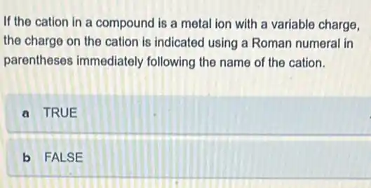 If the cation in a compound is a metal ion with a variable charge,
the charge on the cation is indicated using a Roman numeral in
parentheses immediately following the name of the cation.
a TRUE
b FALSE