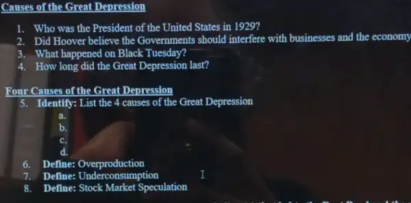 Causes of the Great Depression
1. Who was the President of the United States in 1929?
2. Did Hoover believe the Governments should interfere with businesses and the economy
3. What happened on Black Tuesday?
4. How long did the Great Depression last?
Four Causes of the Great Depression
5. Identify: List the 4 causes of the Great Depression
a.
c.
6. Define:Overproduction
7. Define:Underconsumption
8. Define: Stock Market Speculation