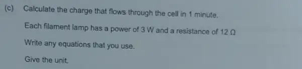 (c)
Calculate the charge that flows through the cell in 1 minute.
Each filament lamp has a power of 3 W and a resistance of
12Omega 
Write any equations that you use.
Give the unit.