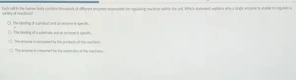 Each cell in the human body contains thousands of different enzymes responsible for regulating reactions within the cell. Which statement explains why a single enzyme is unable to regulate a
variety of reactions?
The binding of a product and an enzyme is specific.
The binding of a substrate and an enzyme is specific.
The enzyme is consumed by the products of the reactions
The enzyme is consumed by the substrates of the reactions.