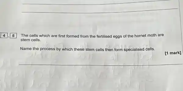 __
The cells which are first formed from the fertilised eggs of the hornet moth are
stem cells.
Name the process by which these stem cells then form specialised cells.
[1 mark]