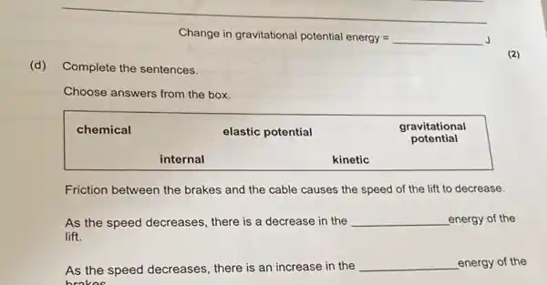 Change in gravitational potential energy =
(d) Complete the sentences.
(2)
Choose answers from the box.
chemical
elastic potential
gravitational
potential
kinetic
Friction between the brakes and the cable causes the speed of the lift to decrease.
As the speed decreases, there is a decrease in the energy of the lift.
As the speed decreases, there is an increase in the energy of the