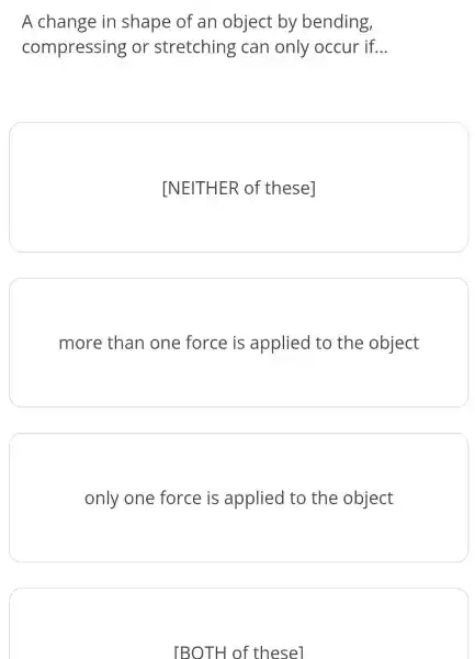 A change in shape of an object by bending,
compressing or stretching can only occur if __
INEITHER of thesel
more than one force is applied to the object
only one force is applied to the object
[BOTH of thesel