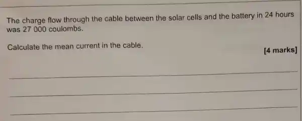 The charge flow through the cable between the solar cells and the battery in 24 hours
was 27000 coulombs.
Calculate the mean current in the cable.
[4 marks]
__