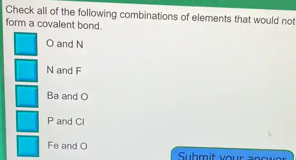 Check all of the following combinations of elements that would not
form a covalent bond.
and N
N and F
Ba and O
P and Cl
Fe and O