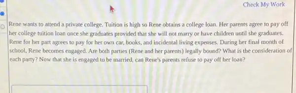 Check My Work
Rene wants to attend a private college. Tuition is high so Rene obtains a college loan Her parents agree to pay off
her college tuition loan once she graduates provided that she will not marry or have children until she graduates.
Rene for her part agrees to pay for her own car, books , and incidental living expenses During her final month of
school, Rene becomes engaged Are both parties (Rene and her parents) legally bound? What is the consideration of
each party? Now that she is engaged to be married, can Rene's parents refuse to pay off her loan?