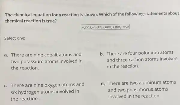 The chemical equation for a reaction is shown. Which of the following statements about
chemical reaction is true?
Al_(2)(CO_(2))_(3)+2H_(3)PO_(4)arrow 2APOO_(4)+3CO_(2)+3H_(2)O
Select one:
a. There are nine cobalt atoms and
two potassium atoms involved in
the reaction.
b. There are four polonium atoms
and three carbon atoms involved
in the reaction.
c. There are nine oxygen atoms and
six hydrogen atoms involved in
the reaction.
d. There are two aluminum atoms
and two phosphorus atoms
involved in the reaction.