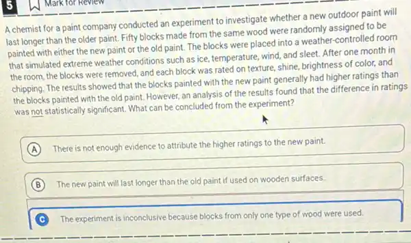 A chemist for a paint company conducted an experiment to investigate whether a new outdoor paint will
last longer than the older paint. Fifty blocks made from the same wood were randomly assigned to be
painted with either the new paint or the old paint. The blocks were placed into a weather-controlled room
that simulated extreme weather conditions such as ice.temperature, wind, and sleet After one month in
the room, the blocks were removed, and each block was rated on texture, shine, brightness of color, and
chipping. The results showed that the blocks painted with the new paint generally had higher ratings than
the blocks painted with the old paint. However,an analysis of the results found that the difference in ratings
was not statistically significant What can be concluded from the experiment?
A
There is not enough evidence to attribute the higher ratings to the new paint.
B The new paint will last longer than the old paint if used on wooden surfaces.
C The experiment is inconclusive because blocks from only one type of wood were used.