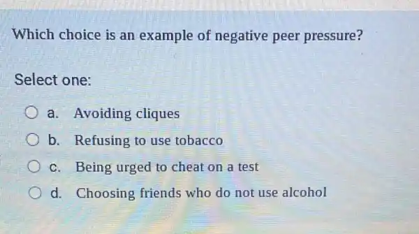 Which choice is an example of negative peer pressure?
Select one:
a. Avoiding cliques
b. Refusing to use tobacco
c. Being urged to cheat on a test
d. Choosing friends who do not use alcohol