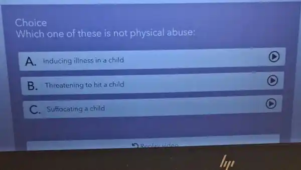 Choice
Which one of these is not physical abuse:
A. Inducing illness in a child
D
B. Threatening to hit a child
C. Suffocating a child