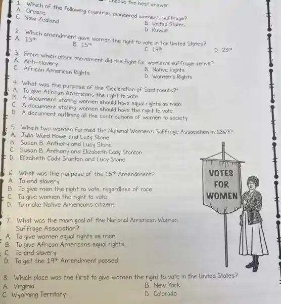 Choose the best answer.
A. Crhich of the following countries pioneered women's suffrage?
A. Greece
C. New Zealand
B. United States
D. Kuwait
2. Which amendment gave women the right to vote in the United States?
A. 13^th
B. 15^th
C. 19^th
D. 23^rd
3. From which other movement did the fight for women's suffrage derive?
A. Anti-slavery
C. African American Rights
B. Native Rights
D. Women's Rights
4. What was the purpose of the "Declaration of Sentiments?'
A. To give African Americans the right to vote
B. A document stating women should have equal rights as men
C. A document stating women should have the right to vote
D. A document outlining all the contributions of women to society
5. Which two women formed the National Women's Suffrage Association in 1869?
A. Julia Ward Howe and Lucy Stone
7. What was the main goal of the National American Woman
Suffrage Association?
A. To give women equal rights as men
B. To give African Americans equal rights
C. To end slavery
D. To get the 19^th Amendment passed
8. Which place was the first to give women the right to vote in the United States?
A. Virginia
B. New York
C. Wyoming Territory
D. Colorado
B. Susan B. Anthony and Lucy Stone
C. Susan B. Anthony and Elizabeth Cady Stanton
D. Elizabeth Cady Stanton and Lucy Stone
6. What was the purpose of the 15^th Amendment?
A. To end slavery
B. To give men the right to vote regardless of race
C. To give women the right to vote
D. To make Native Americans citizens