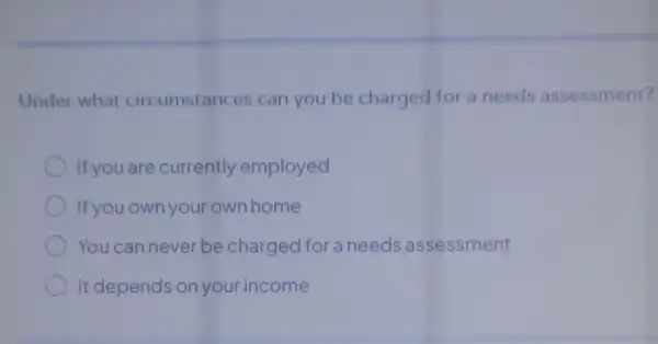 Under what circumstances can you be charged for a needs assessment?
If you are currently employed
If you own your own home
You can never be charged for a needs assessment
It depends on your income