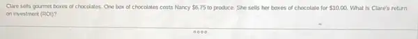 Clare sells gourmet boxes of chocolates. One box of chocolates costs Nancy 6.75 to produce. She sells her boxes of chocolate for 10.00. What is Clare's return
on investment (ROI)?