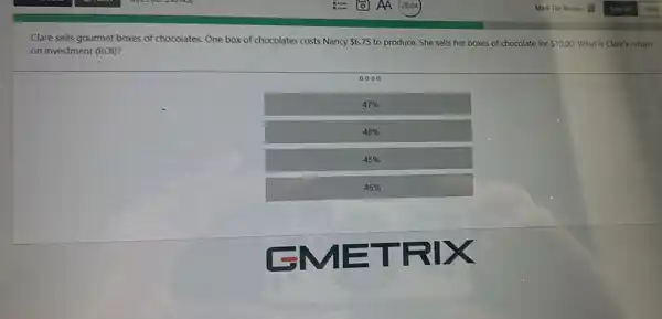 Clare sells gourmet boxes of chocolates. One box of chocolates costs Nancy  6.75 to produce. She sells her boxes of chocolate for  10.00 . What is Clare's return on investment (ROI)?
0000
 47 % 
 48 % 
 45 % 
 46 %