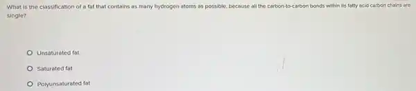 What is the classification of a fat that contains as many hydrogen atoms as possible, because all the carbon-to-carbon bonds within its fatty acid carbon chains are
single?
Unsaturated fat
Saturated fat
Polyunsaturated fat