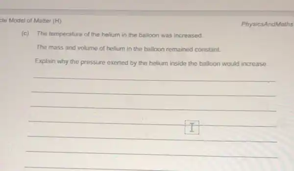 cle Model of Matter (H)
(c) The temperature of the helium in the balloon was increased.
The mass and volume of helium in the balloon remained constant.
Explain why the pressure exerted by the helium inside the balloon would increase.
__
PhysicsAndMaths