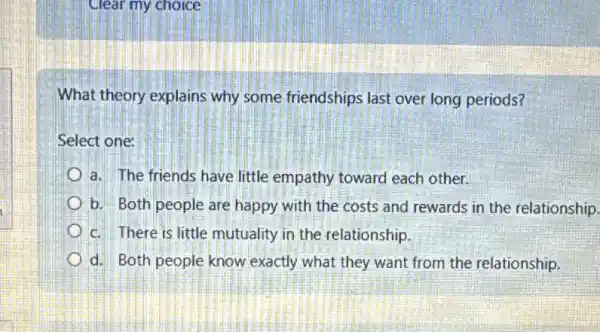 Clear my choice
What theory explains why some friendships last over long periods?
Select one:
a. The friends have little empathy toward each other.
b. Both people are happy with the costs and rewards in the relationship.
c. There is little mutuality in the relationship.
d. Both people know exactly what they want from the relationship.