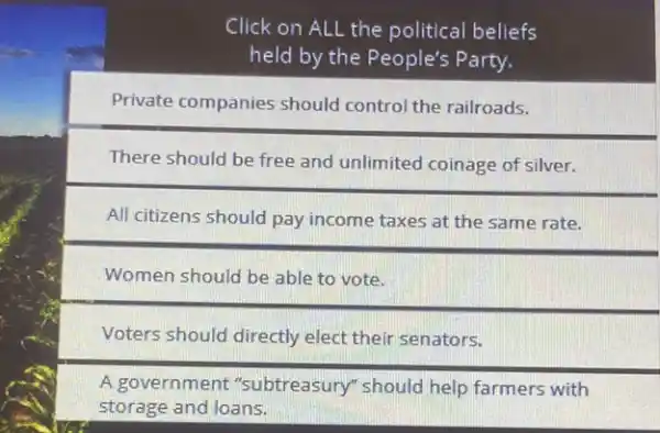 Click on ALL the political beliefs
held by the People's Party.
Private companies should control the railroads.
There should be free and unlimited coinage of silver.
All citizens should pay income taxes at the same rate.
Women should be able to vote.
Voters should directly elect their senators.
A government "subtreasury" should help farmers with
storage and loans.