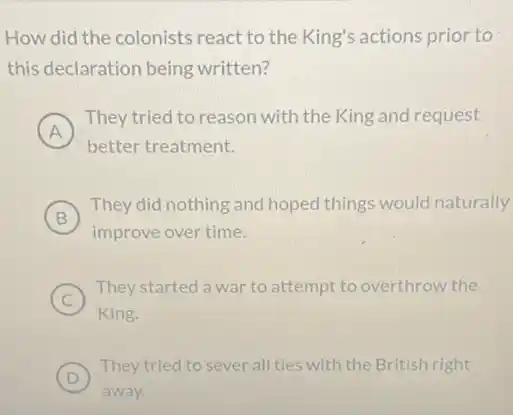 How did the colonists react to the King's actions prior to
this declaration being written?
A
) They tried to reason with the King and request
better treatment.
B )
They did nothing and hoped things would naturally
improve over time.
C )
They started a war to attempt to overthrow the
King.
D )
They tried to sever all ties with the British right
away.