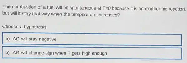 The combustion of a fuel will be spontaneous at T=0 because it is an exothermic reaction,
but will it stay that way when the temperature increases?
Choose a hypothesis:
a) Delta G will stay negative
b) Delta G will change sign when T gets high enough