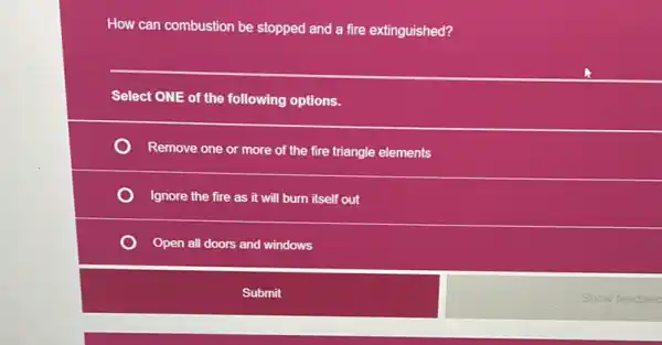 How can combustion be stopped and a fire extinguished?
__
Select ONE of the following options.
Remove one or more of the fire triangle elements
Ignore the fire as it will burn itself out
Open all doors and windows
Submit
Show feedbac