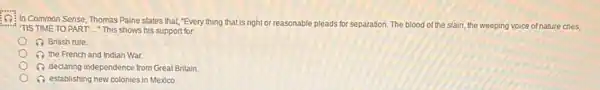 Of In Common Sense Thomas Paine states that "Every thing that is right or reasonable
pleads for separation
TIS TIME TO PART This shows his support for.
tion. The blood of the slain , the weeping voice of nature cries,
British rule
(1) the French and Indian War
A declaring independence from Great Britain.
(1) establishing new colonies in Mexico