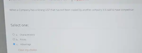 When a Company has a strong USP that has not been copied by another company it is said to have competitive
Select one:
a. Characteristics
b. Prices
D c. Advantage
Clear my choice