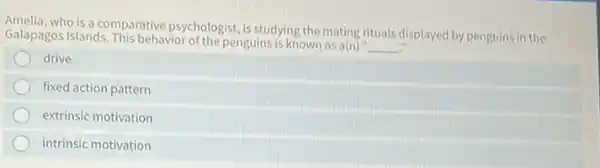 who is a comparative psychologist, is studying the mating rituals displayed by penguins in the
Galapagos Islands. This behavior of the penguins is known as a(n)
__
drive
fixed action pattern
extrinsic motivation
intrinsic motivation