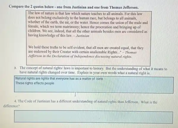 Compare the 2 quotes below - one from Justinian and one from Thomas Jefferson.
The law of nature is that law which nature teaches to all animals. For this law
does not belong exclusively to the human race , but belongs to all animals.
whether of the earth, the air, or the water Hence comes the union of the male and
female, which we term matrimony; hence the procreation and bringing up of
children. We see, indeed that all the other animals besides men are considered as
having knowledge of this law. - Justinian
We hold these truths to be self-evident that all men are created equal, that they
are endowed by their Creator with certain unalienable Rights __ "- Thomas
Jefferson in the Declaration of Independence discussing natural rights.
3. The concept of natural rights/ laws is important to history. But the understanding of what it means to
have natural rights changed over time. Explain in your own words what a natural right is.
square 
Natural rights are rights that everyone has as a matter of birth
4. The Code of Justinian has a different understanding of natural rights than Jefferson. What is the
difference?
square