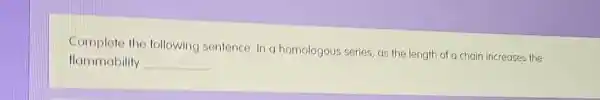 Complete the following sentence. In a homologous series, as the length of a chain increases the
flammability __